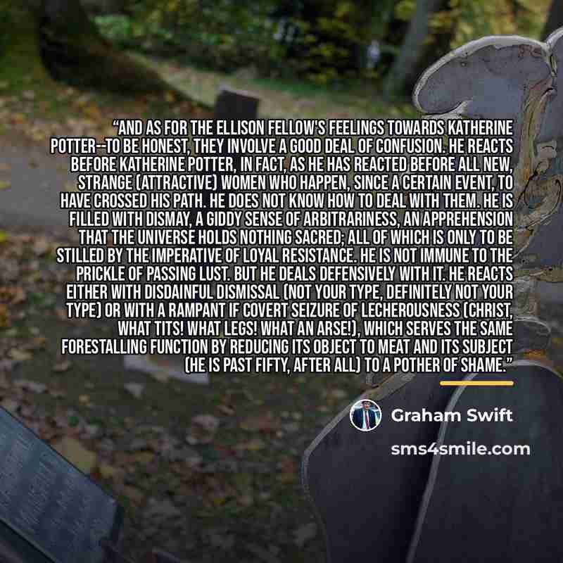 “And as for the Ellison Fellow's feelings towards Katherine Potter--to be honest, they involve a good deal of confusion. He reacts before Katherine Potter, in fact, as he has reacted before all new, strange (attractive) women who happen, since a certain event, to have crossed his path. He does not…” quote by Graham Swift