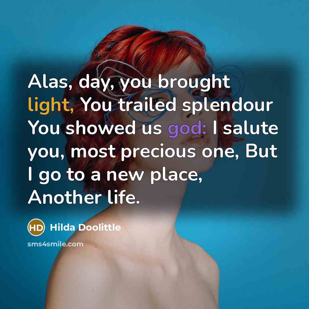 “Alas, day, you brought light, You trailed splendour You showed us god: I salute you, most precious one, But I go to a new place, Another life.” quote by Hilda Doolittle