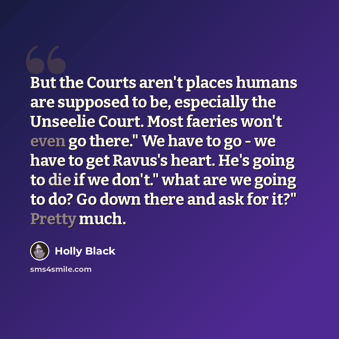 “But the Courts aren't places humans are supposed to be, especially the Unseelie Court. Most faeries won't even go there." We have to go - we have to get Ravus's heart. He's going to die if we don't." what are we going to do? Go down there and ask for it?" Pretty much.” quote by Holly Black