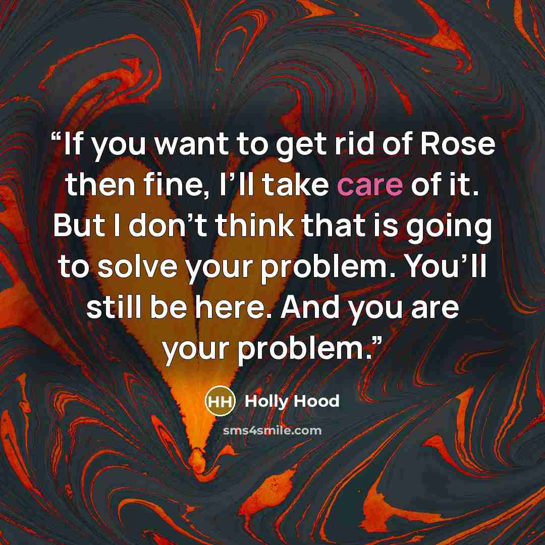 “If you want to get rid of Rose then fine, I’ll take care of it. But I don’t think that is going to solve your problem. You’ll still be here. And you are your problem.” quote by Holly Hood