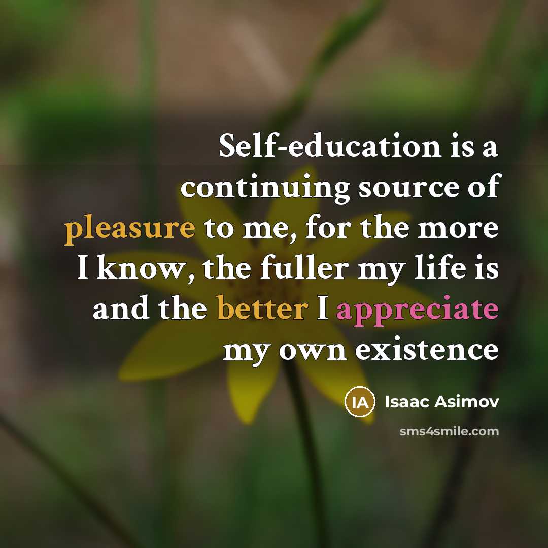 “Self-education is a continuing source of pleasure to me, for the more I know, the fuller my life is and the better I appreciate my own existence” quote by Isaac Asimov
