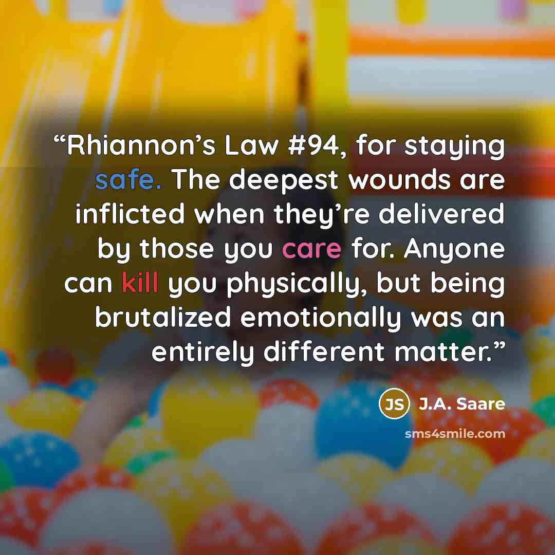 “Rhiannon’s Law #94, for staying safe. The deepest wounds are inflicted when they’re delivered by those you care for. Anyone can kill you physically, but being brutalized emotionally was an entirely different matter.” quote by J.A. Saare
