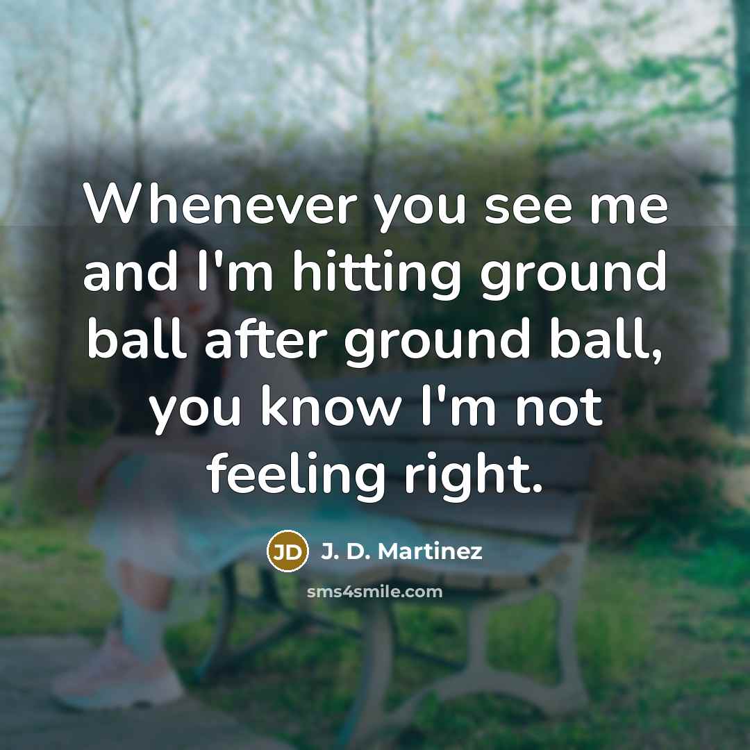 “Whenever you see me and I'm hitting ground ball after ground ball, you know I'm not feeling right.” quote by J. D. Martinez