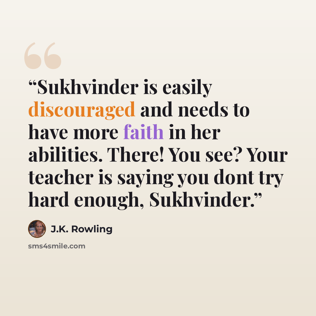 “Sukhvinder is easily discouraged and needs to have more faith in her abilities. There! You see? Your teacher is saying you dont try hard enough, Sukhvinder.” quote by J.K. Rowling