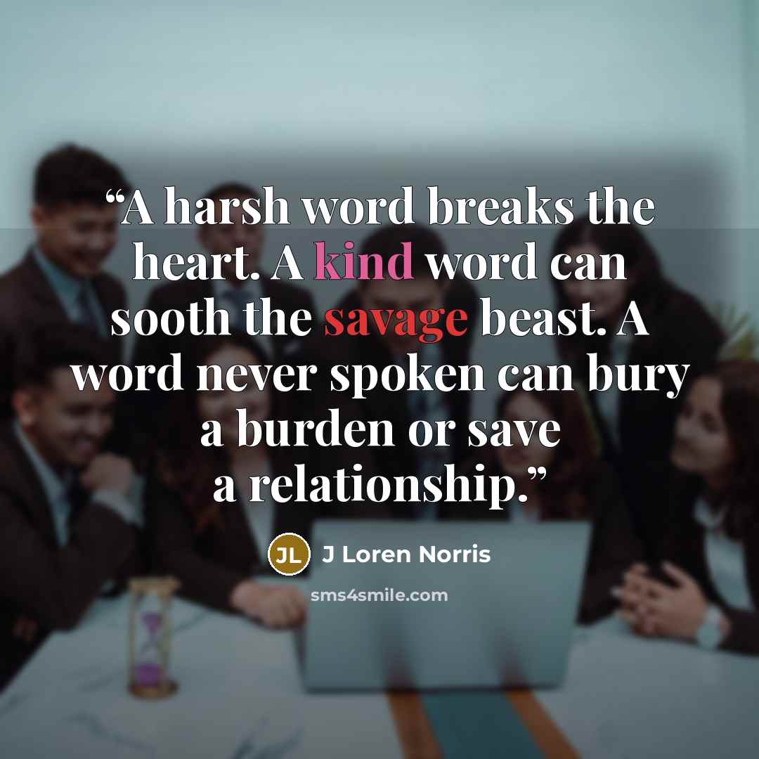 “A harsh word breaks the heart. A kind word can sooth the savage beast. A word never spoken can bury a burden or save a relationship.” quote by J Loren Norris