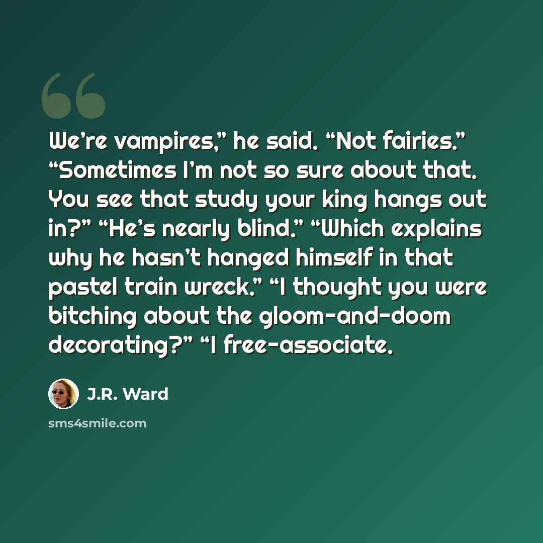 “We’re vampires,” he said. “Not fairies.” “Sometimes I’m not so sure about that. You see that study your king hangs out in?” “He’s nearly blind.” “Which explains why he hasn’t hanged himself in that pastel train wreck.” “I thought you were bitching about the gloom-and-doom decorating?” “I…” quote by J.R. Ward
