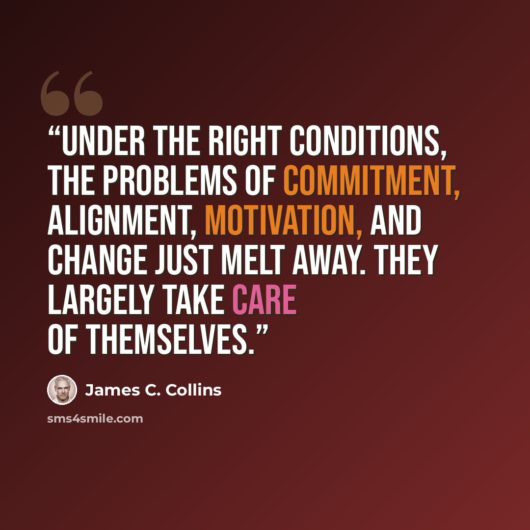 “under the right conditions, the problems of commitment, alignment, motivation, and change just melt away. They largely take care of themselves.” quote by James C. Collins