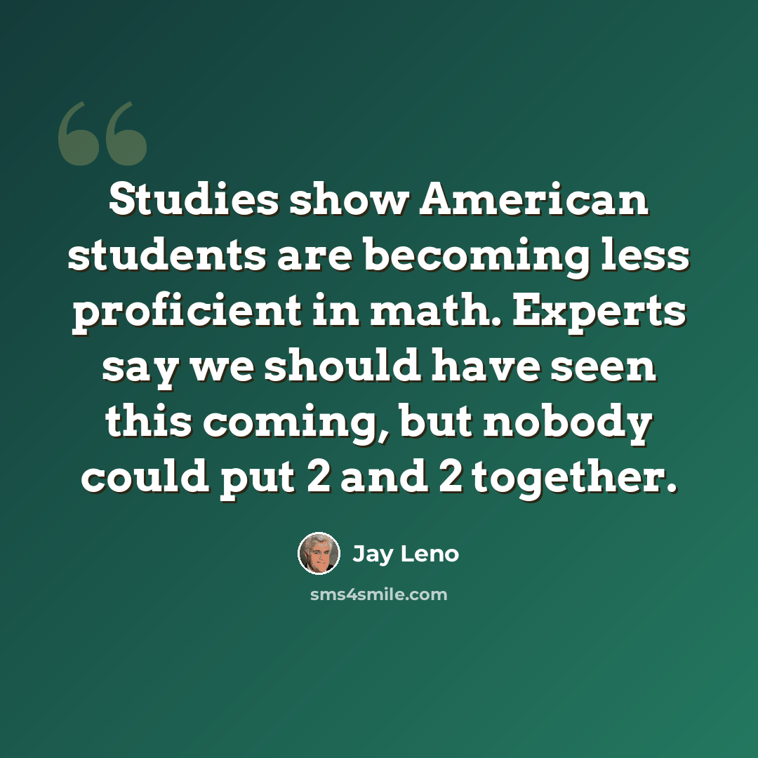 “Studies show American students are becoming less proficient in math. Experts say we should have seen this coming, but nobody could put 2 and 2 together.” quote by Jay Leno