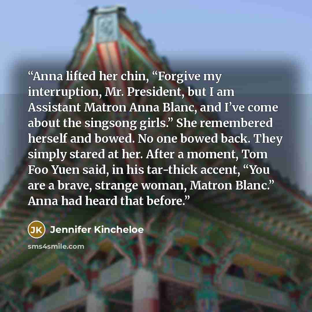 “Anna lifted her chin, “Forgive my interruption, Mr. President, but I am Assistant Matron Anna Blanc, and I’ve come about the singsong girls.” She remembered herself and bowed. No one bowed back. They simply stared at her. After a moment, Tom Foo Yuen said, in his tar-thick accent, “You are a…” quote by Jennifer Kincheloe