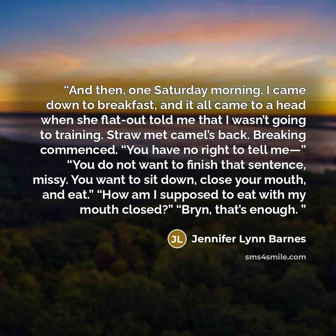“And then, one Saturday morning, I came down to breakfast, and it all came to a head when she flat-out told me that I wasn’t going to training. Straw met camel’s back. Breaking commenced. “You have no right to tell me—” “You do not want to finish that sentence, missy. You want to sit down, close…” quote by Jennifer Lynn Barnes