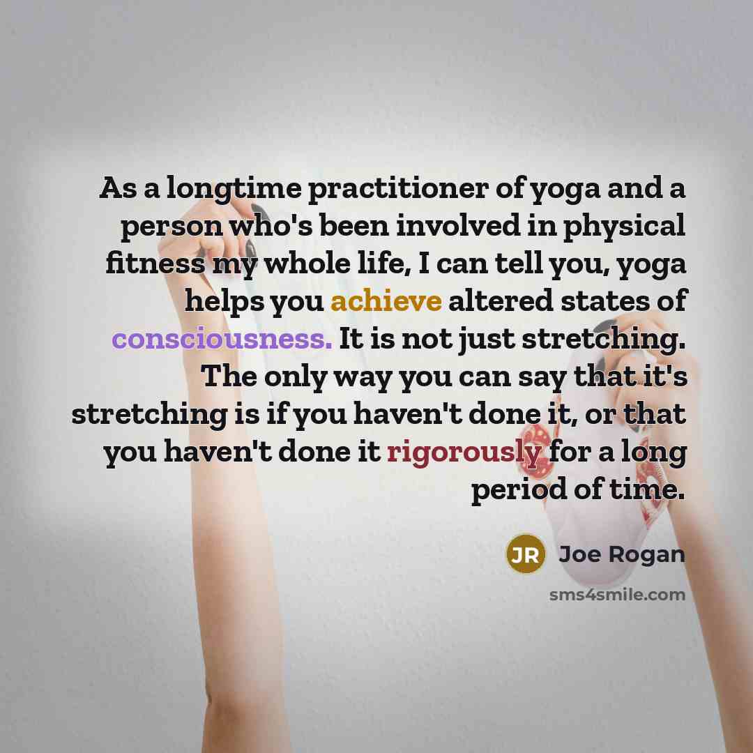 “As a longtime practitioner of yoga and a person who's been involved in physical fitness my whole life, I can tell you, yoga helps you achieve altered states of consciousness. It is not just stretching. The only way you can say that it's stretching is if you haven't done it, or that you haven't…” quote by Joe Rogan