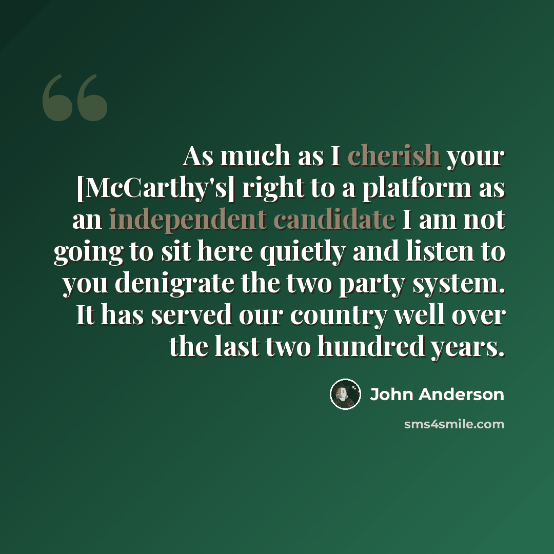 “As much as I cherish your [McCarthy's] right to a platform as an independent candidate I am not going to sit here quietly and listen to you denigrate the two party system. It has served our country well over the last two hundred years.” quote by John Anderson