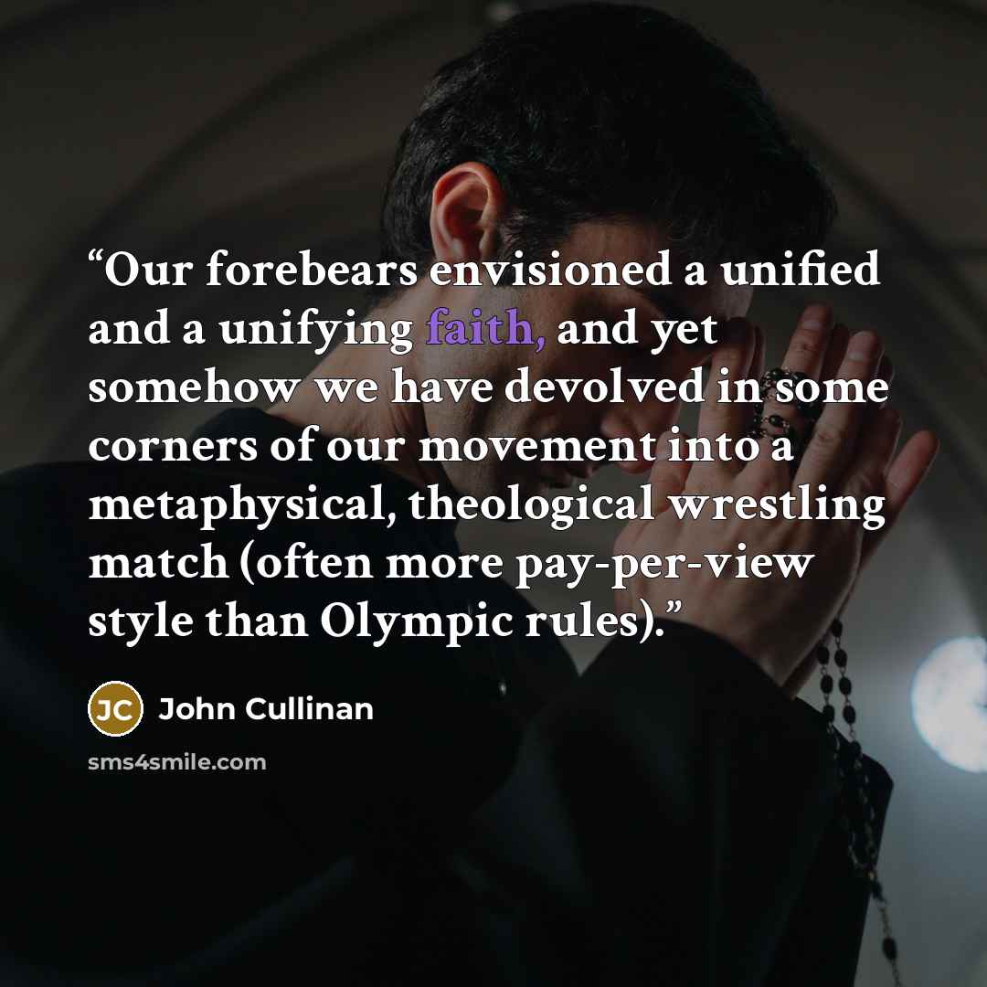 “Our forebears envisioned a unified and a unifying faith, and yet somehow we have devolved in some corners of our movement into a metaphysical, theological wrestling match (often more pay-per-view style than Olympic rules).” quote by John Cullinan