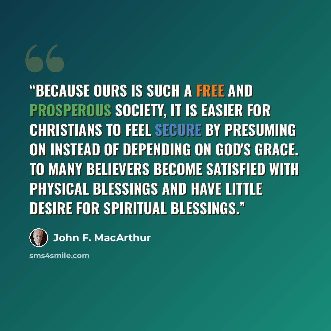 “Because ours is such a free and prosperous society, it is easier for Christians to feel secure by presuming on instead of depending on God's grace. To many believers become satisfied with physical blessings and have little desire for spiritual blessings.” quote by John F. MacArthur