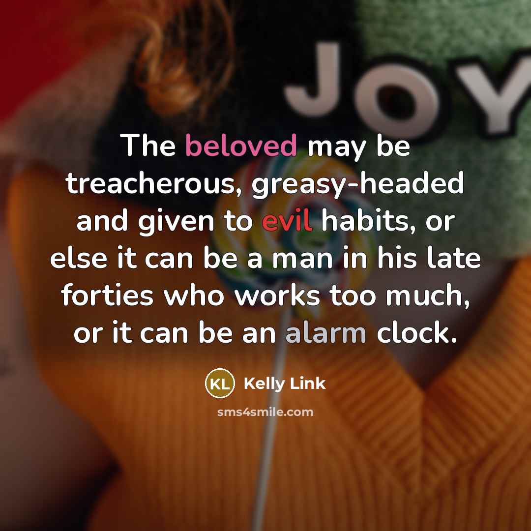“The beloved may be treacherous, greasy-headed and given to evil habits, or else it can be a man in his late forties who works too much, or it can be an alarm clock.” quote by Kelly Link