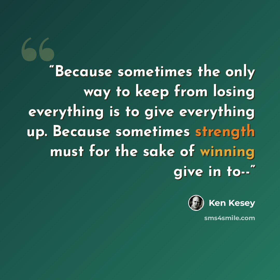 “Because sometimes the only way to keep from losing everything is to give everything up. Because sometimes strength must for the sake of winning give in to--” quote by Ken Kesey