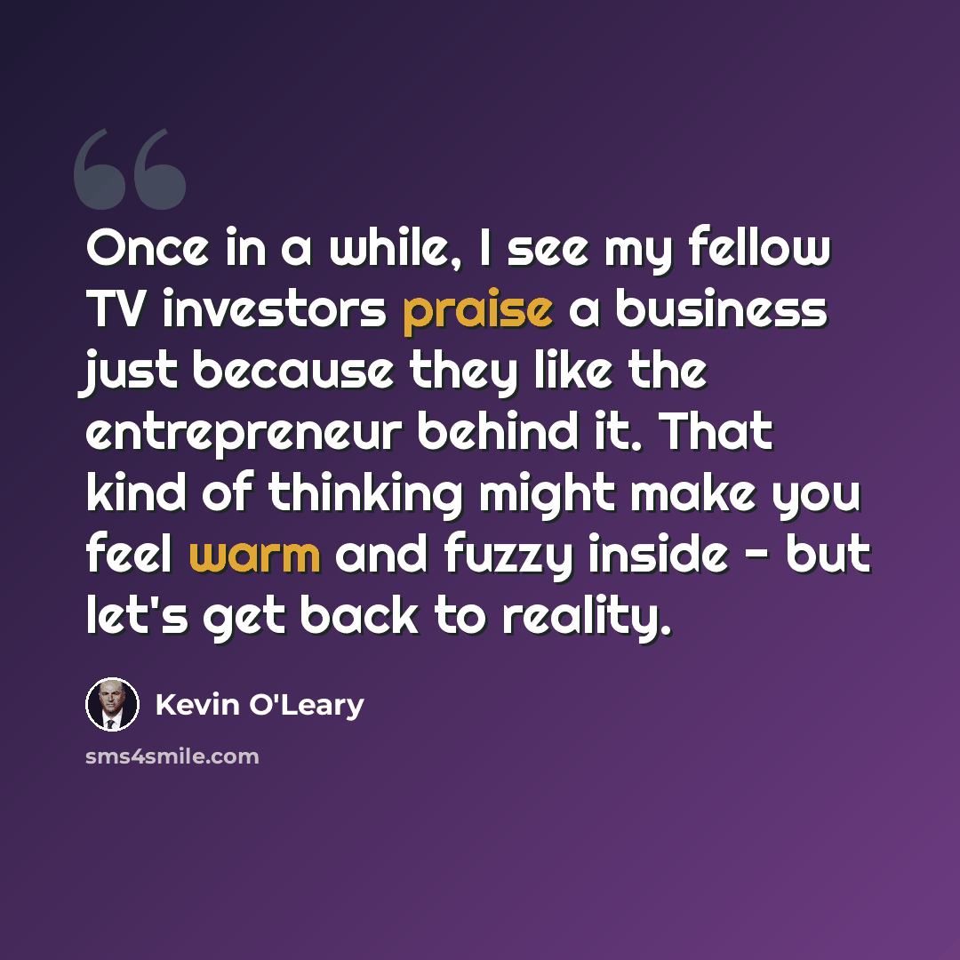 “Once in a while, I see my fellow TV investors praise a business just because they like the entrepreneur behind it. That kind of thinking might make you feel warm and fuzzy inside - but let's get back to reality.” quote by Kevin O'Leary