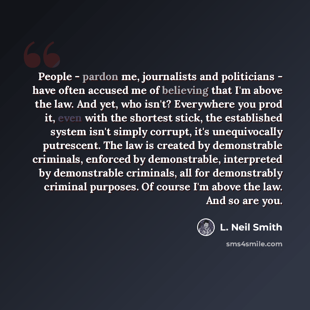 “People - pardon me, journalists and politicians - have often accused me of believing that I'm above the law. And yet, who isn't? Everywhere you prod it, even with the shortest stick, the established system isn't simply corrupt, it's unequivocally putrescent. The law is created by demonstrable…” quote by L. Neil Smith