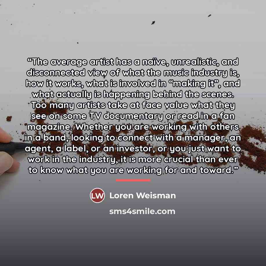 “The average artist has a naïve, unrealistic, and disconnected view of what the music industry is, how it works, what is involved in “making it”, and what actually is happening behind the scenes. Too many artists take at face value what they see on some TV documentary or read in a fan magazine…” quote by Loren Weisman