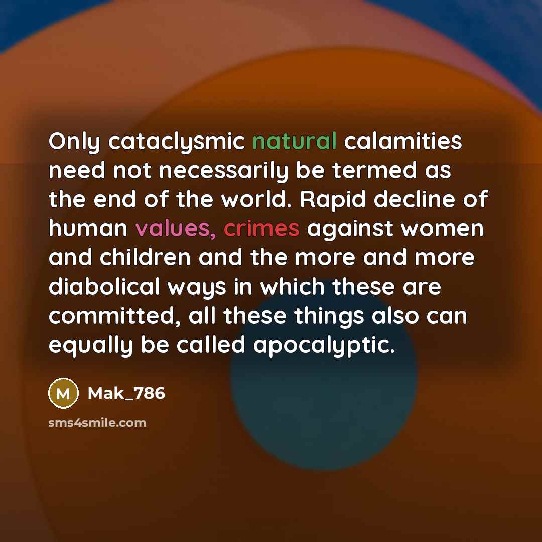 “Only cataclysmic natural calamities need not necessarily be termed as the end of the world. Rapid decline of human values, crimes against women and children and the more and more diabolical ways in which these are committed, all these things also can equally be called apocalyptic.” quote by Mak_786