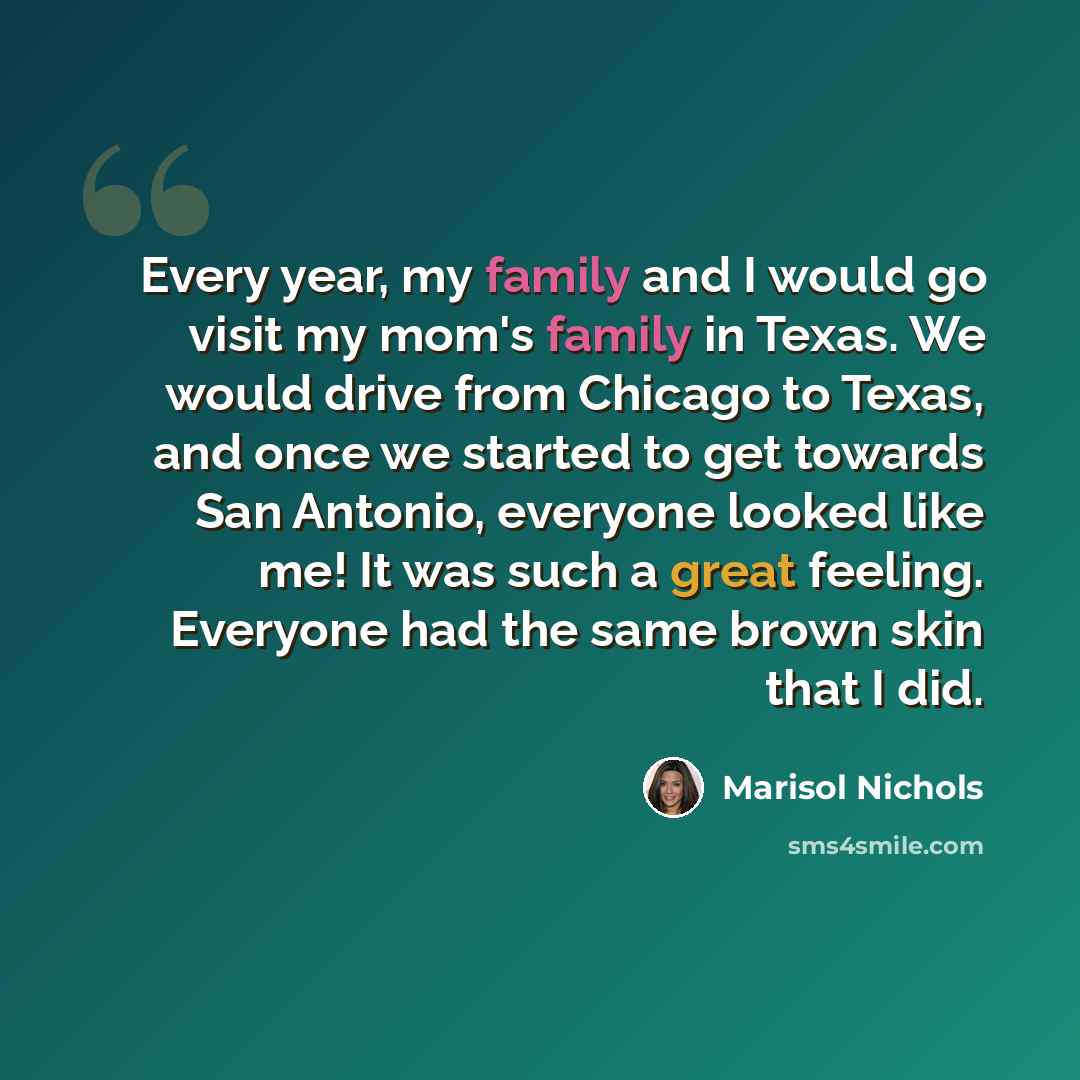 “Every year, my family and I would go visit my mom's family in Texas. We would drive from Chicago to Texas, and once we started to get towards San Antonio, everyone looked like me! It was such a great feeling. Everyone had the same brown skin that I did.” quote by Marisol Nichols