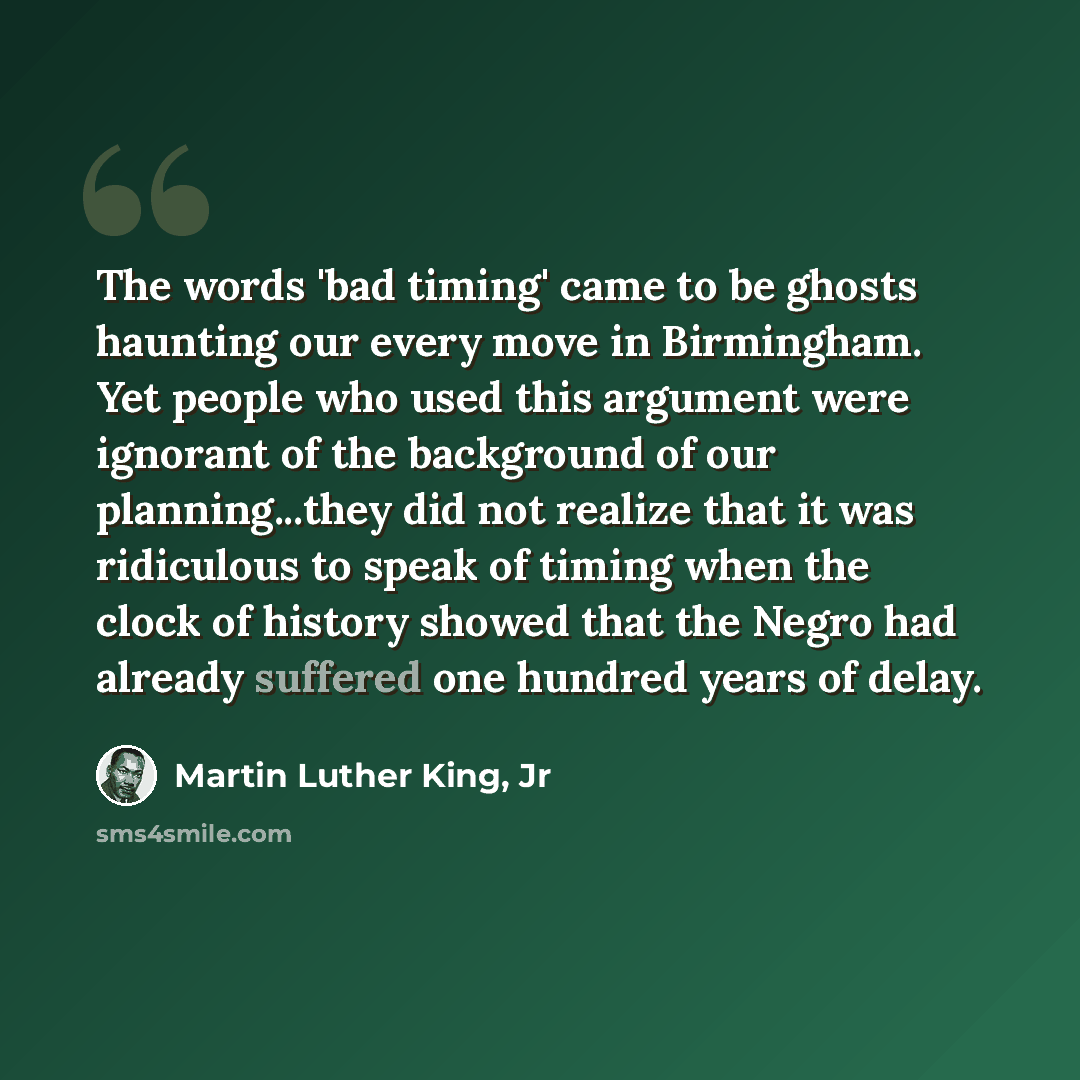 “The words 'bad timing' came to be ghosts haunting our every move in Birmingham. Yet people who used this argument were ignorant of the background of our planning...they did not realize that it was ridiculous to speak of timing when the clock of history showed that the Negro had already suffered…” quote by Martin Luther King, Jr