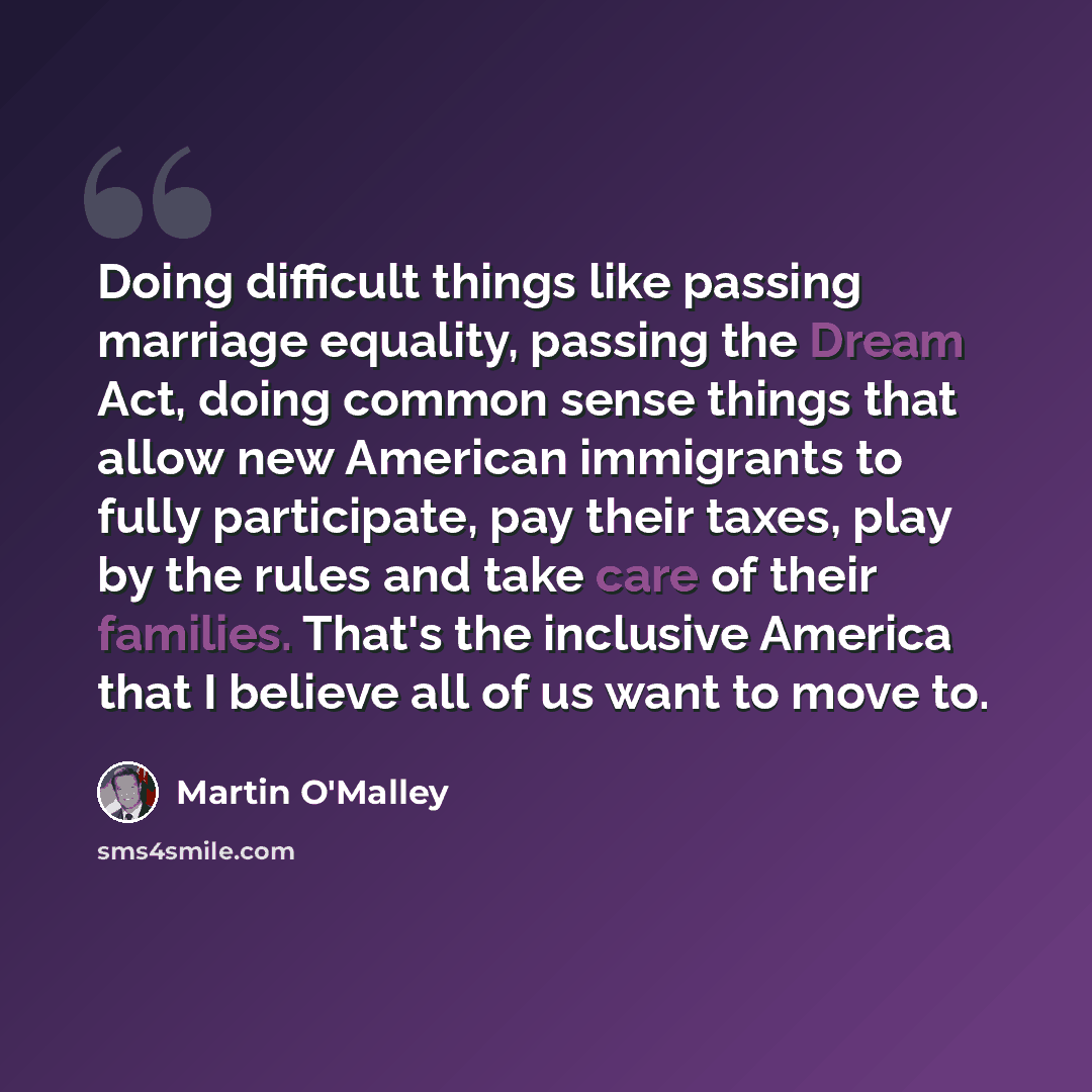 “Doing difficult things like passing marriage equality, passing the Dream Act, doing common sense things that allow new American immigrants to fully participate, pay their taxes, play by the rules and take care of their families. That's the inclusive America that I believe all of us want to move to.” quote by Martin O'Malley