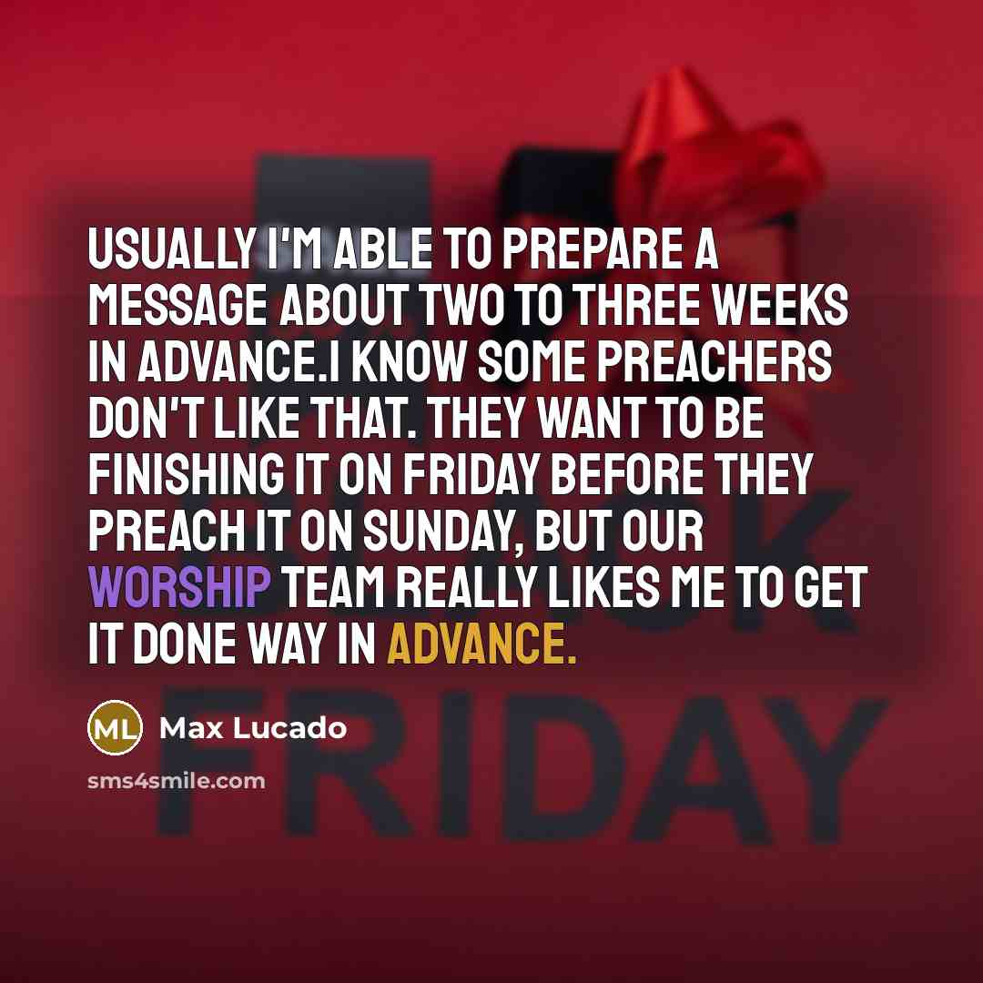 “Usually I'm able to prepare a message about two to three weeks in advance.I know some preachers don't like that. They want to be finishing it on Friday before they preach it on Sunday, but our worship team really likes me to get it done way in advance.” quote by Max Lucado