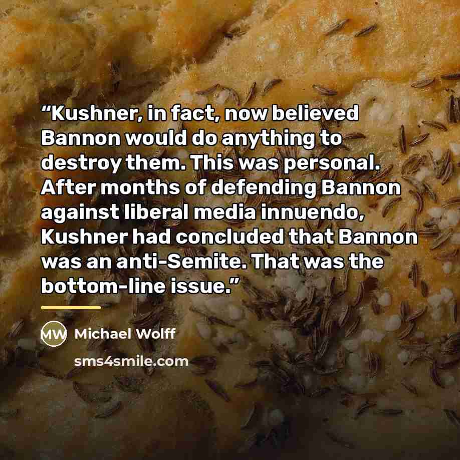 “Kushner, in fact, now believed Bannon would do anything to destroy them. This was personal. After months of defending Bannon against liberal media innuendo, Kushner had concluded that Bannon was an anti-Semite. That was the bottom-line issue.” quote by Michael Wolff