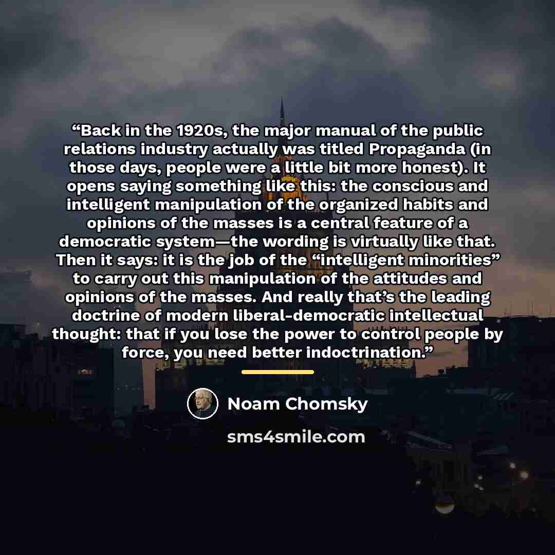 “Back in the 1920s, the major manual of the public relations industry actually was titled Propaganda (in those days, people were a little bit more honest). It opens saying something like this: the conscious and intelligent manipulation of the organized habits and opinions of the masses is a central…” quote by Noam Chomsky