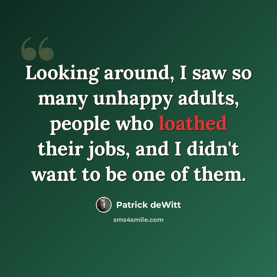 “Looking around, I saw so many unhappy adults, people who loathed their jobs, and I didn't want to be one of them.” quote by Patrick deWitt
