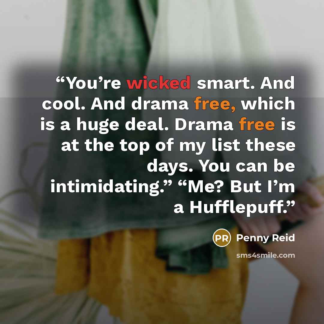 “You’re wicked smart. And cool. And drama free, which is a huge deal. Drama free is at the top of my list these days. You can be intimidating.” “Me? But I’m a Hufflepuff.” quote by Penny Reid
