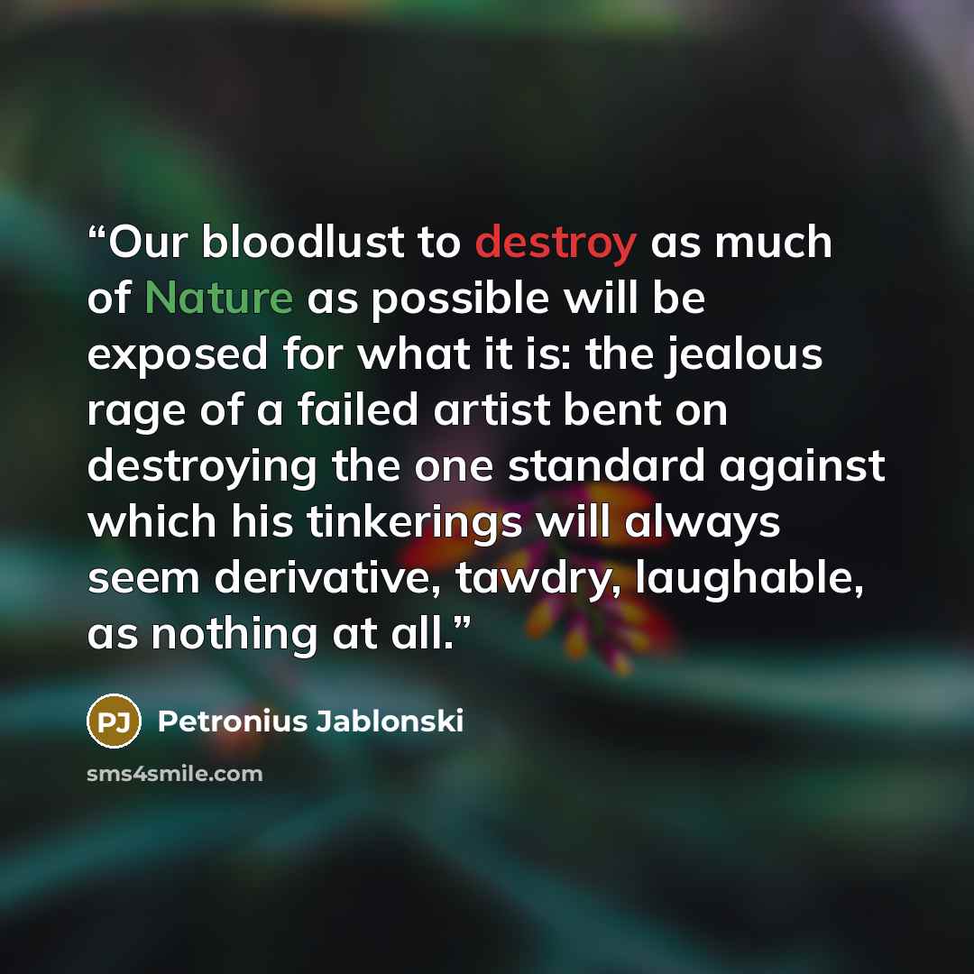 “Our bloodlust to destroy as much of Nature as possible will be exposed for what it is: the jealous rage of a failed artist bent on destroying the one standard against which his tinkerings will always seem derivative, tawdry, laughable, as nothing at all.” quote by Petronius Jablonski