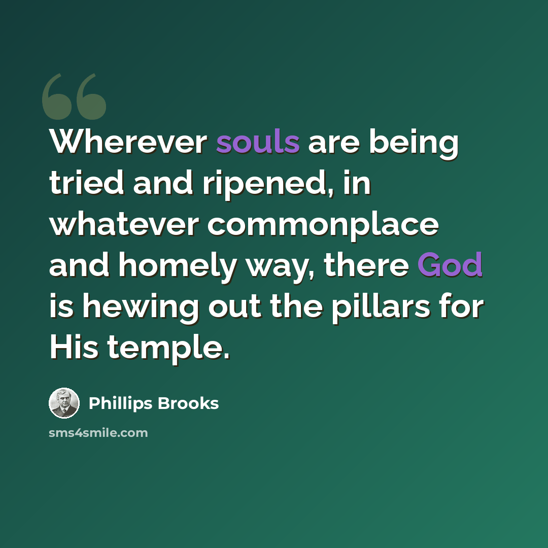 “Wherever souls are being tried and ripened, in whatever commonplace and homely way, there God is hewing out the pillars for His temple.” quote by Phillips Brooks