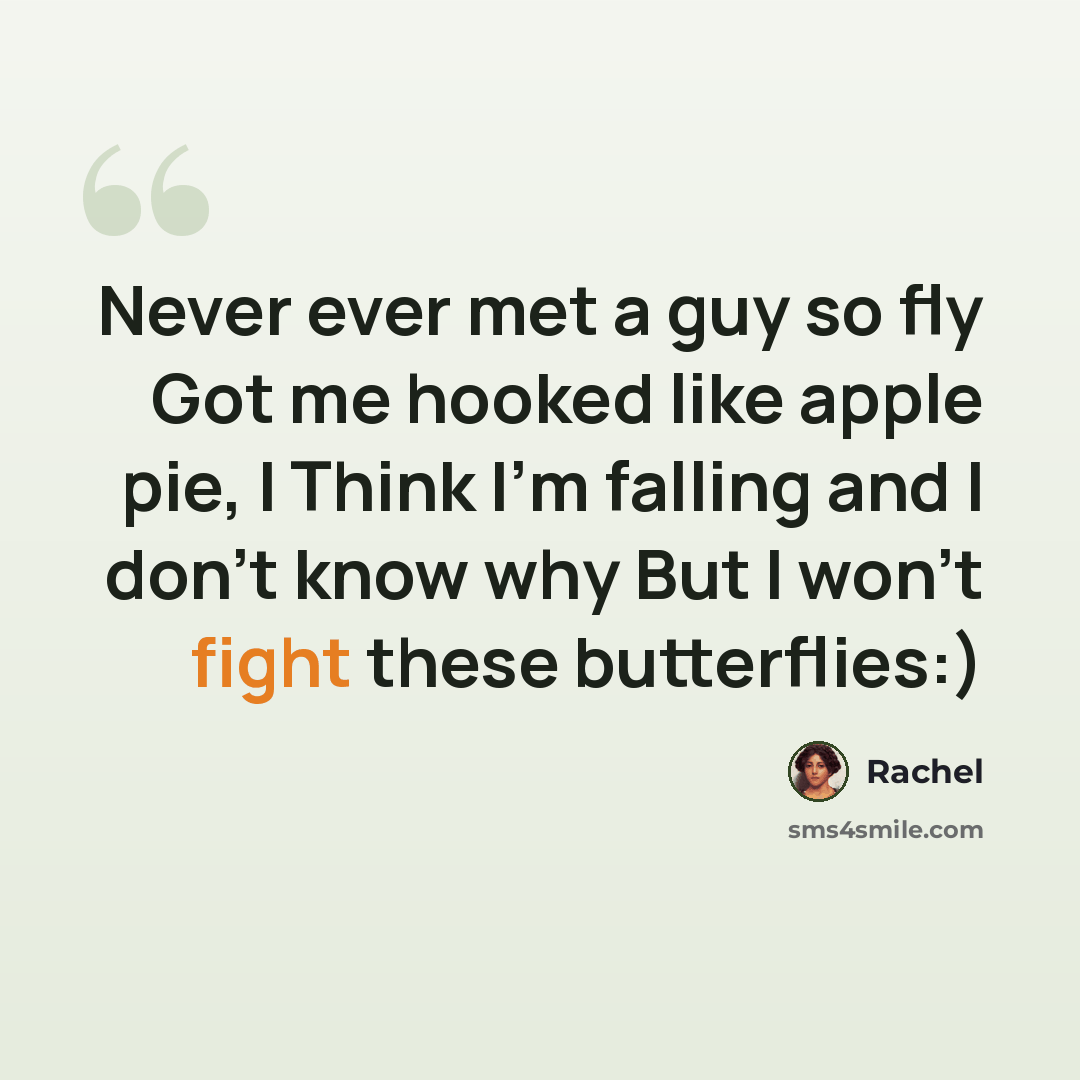 “Never ever met a guy so fly Got me hooked like apple pie, I Think I'm falling and I don't know why But I won't fight these butterflies:)” quote by Rachel