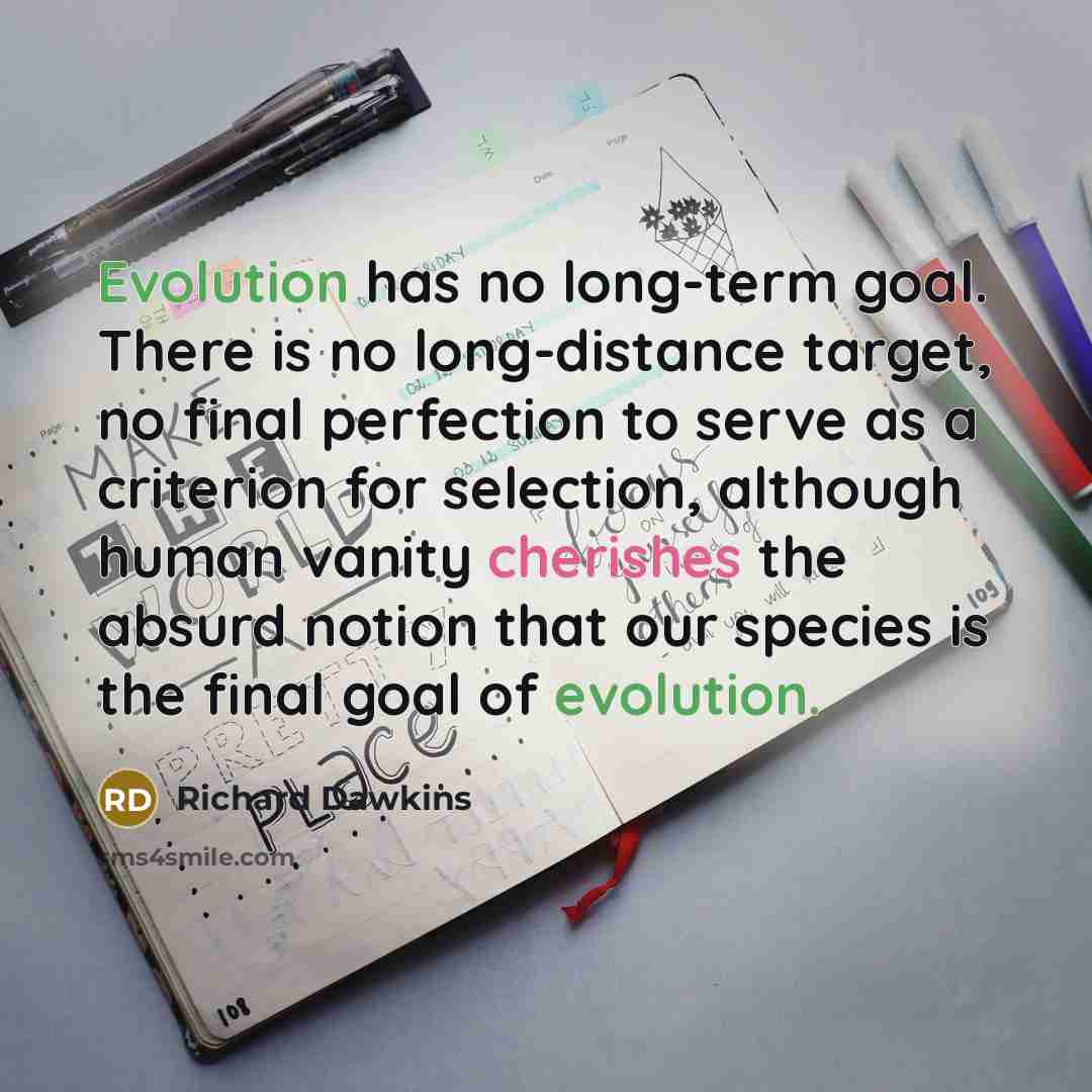 “Evolution has no long-term goal. There is no long-distance target, no final perfection to serve as a criterion for selection, although human vanity cherishes the absurd notion that our species is the final goal of evolution.” quote by Richard Dawkins