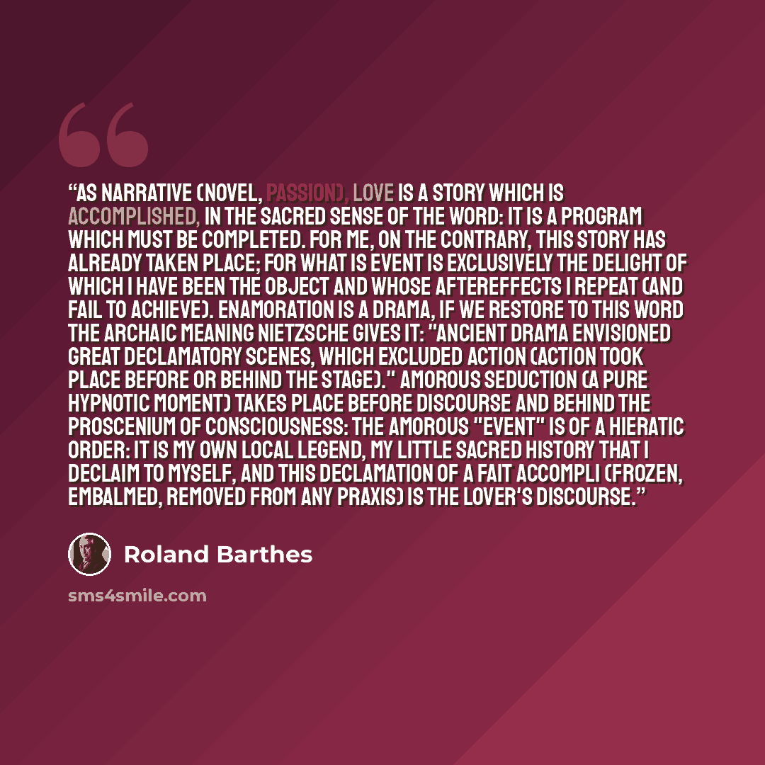 “As Narrative (Novel, Passion), love is a story which is accomplished, in the sacred sense of the word: it is a program which must be completed. For me, on the contrary, this story has already taken place; for what is event is exclusively the delight of which I have been the object and whose…” quote by Roland Barthes