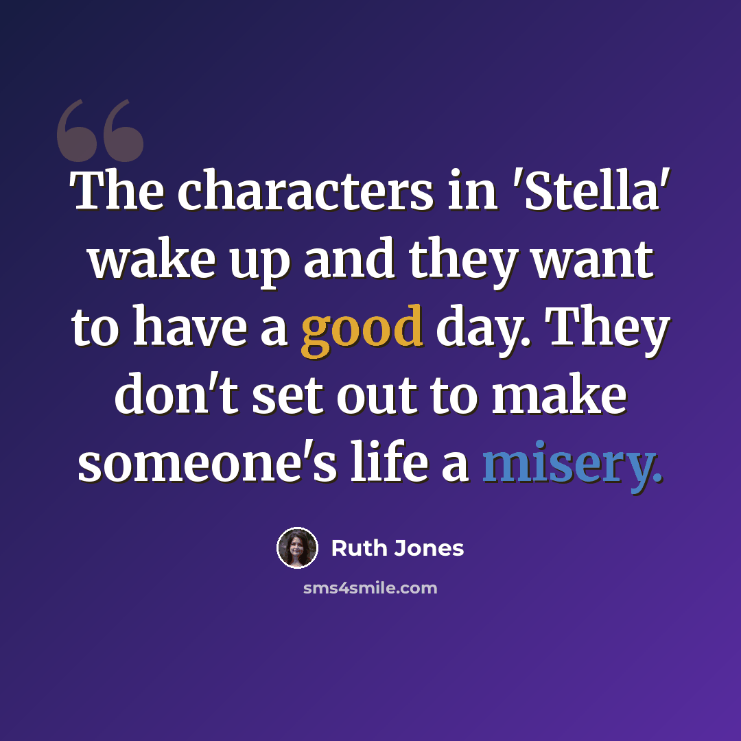 “The characters in 'Stella' wake up and they want to have a good day. They don't set out to make someone's life a misery.” quote by Ruth Jones
