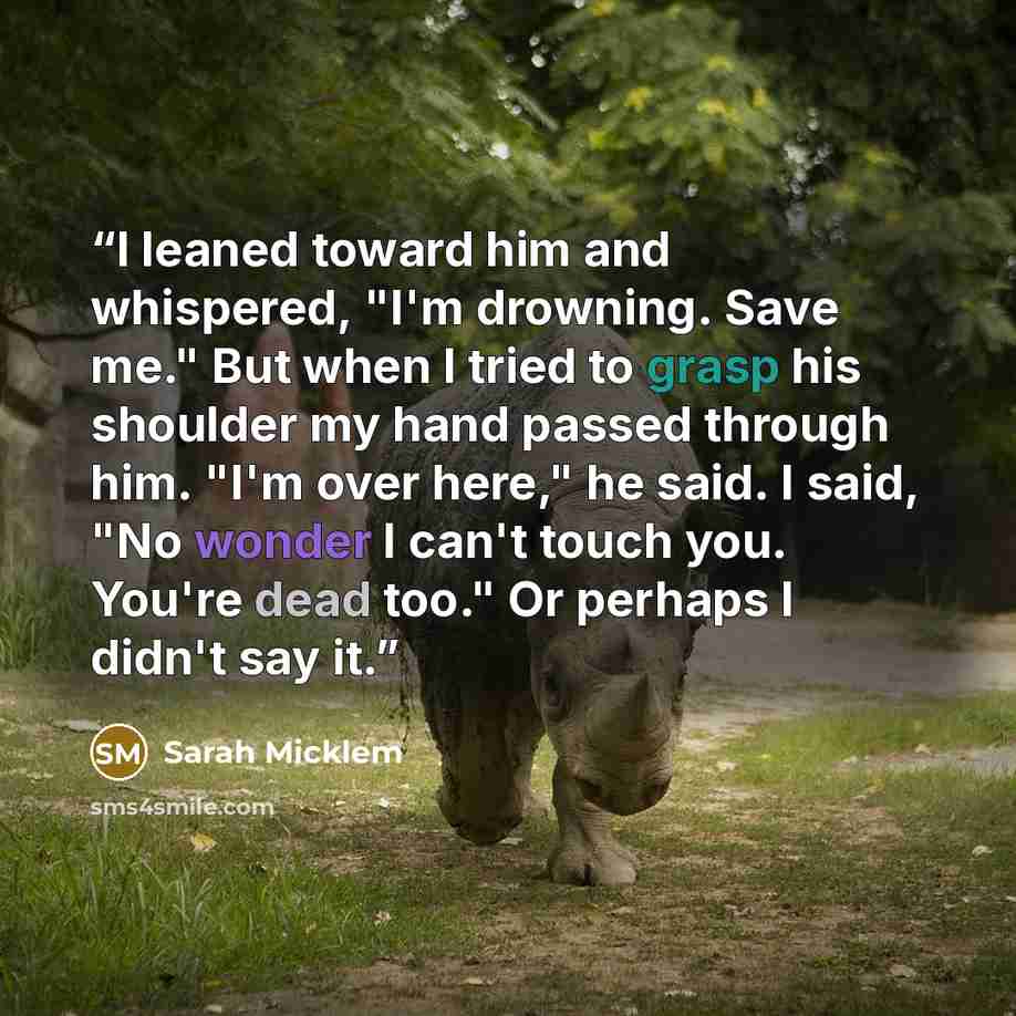 “I leaned toward him and whispered, "I'm drowning. Save me." But when I tried to grasp his shoulder my hand passed through him. "I'm over here," he said. I said, "No wonder I can't touch you. You're dead too." Or perhaps I didn't say it.” quote by Sarah Micklem