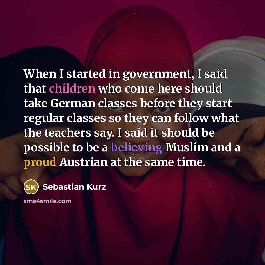 “When I started in government, I said that children who come here should take German classes before they start regular classes so they can follow what the teachers say. I said it should be possible to be a believing Muslim and a proud Austrian at the same time.” quote by Sebastian Kurz
