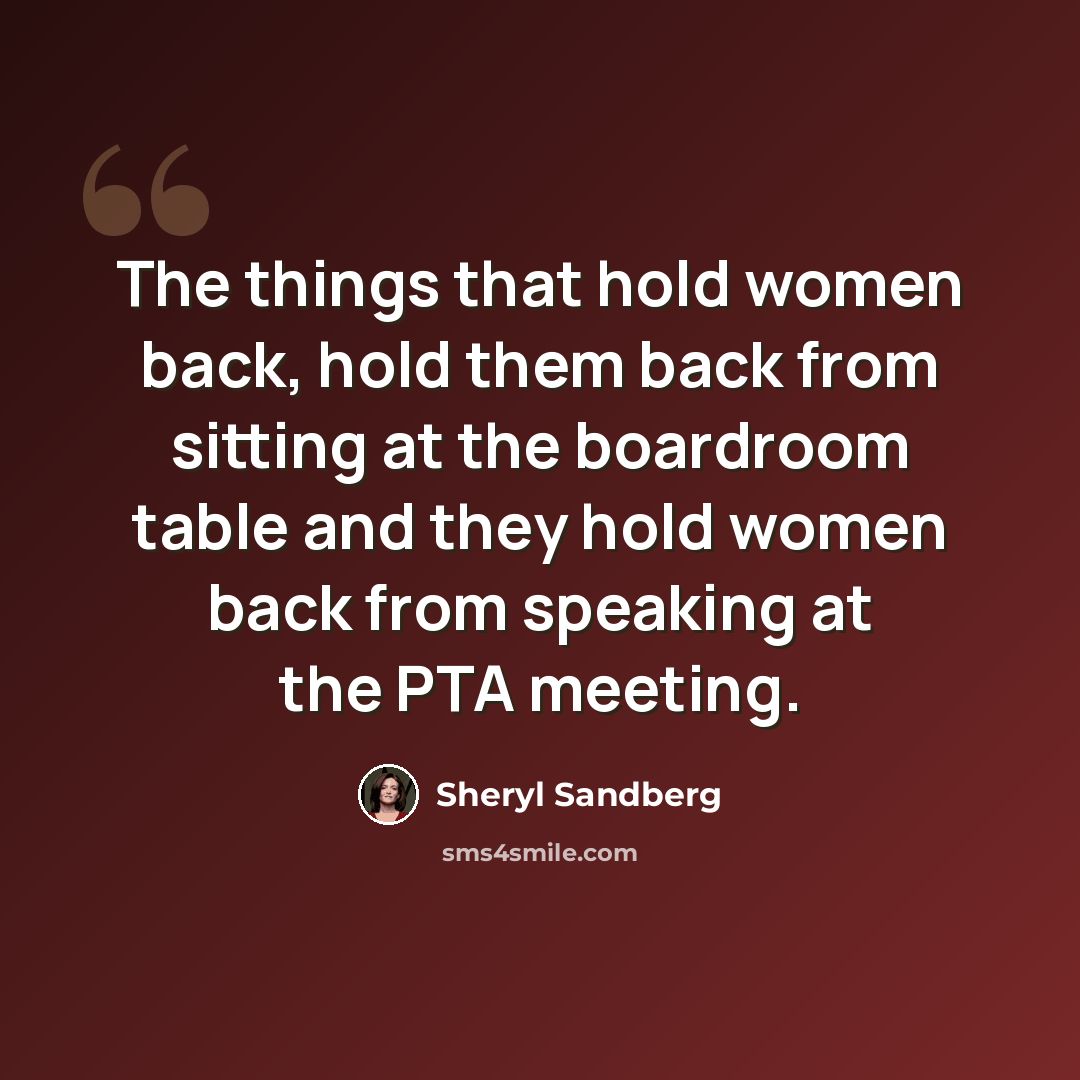 “The things that hold women back, hold them back from sitting at the boardroom table and they hold women back from speaking at the PTA meeting.” quote by Sheryl Sandberg