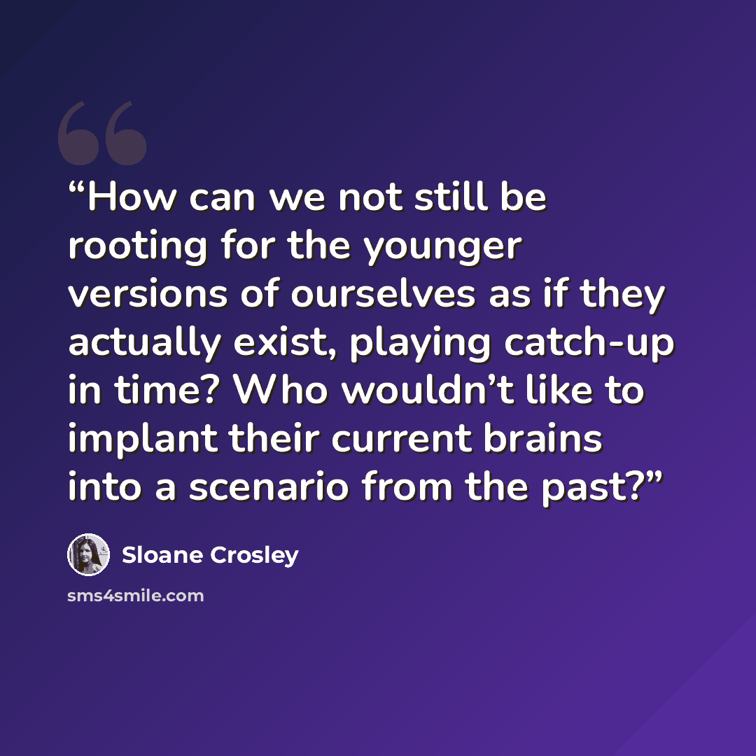 “How can we not still be rooting for the younger versions of ourselves as if they actually exist, playing catch-up in time? Who wouldn’t like to implant their current brains into a scenario from the past?” quote by Sloane Crosley
