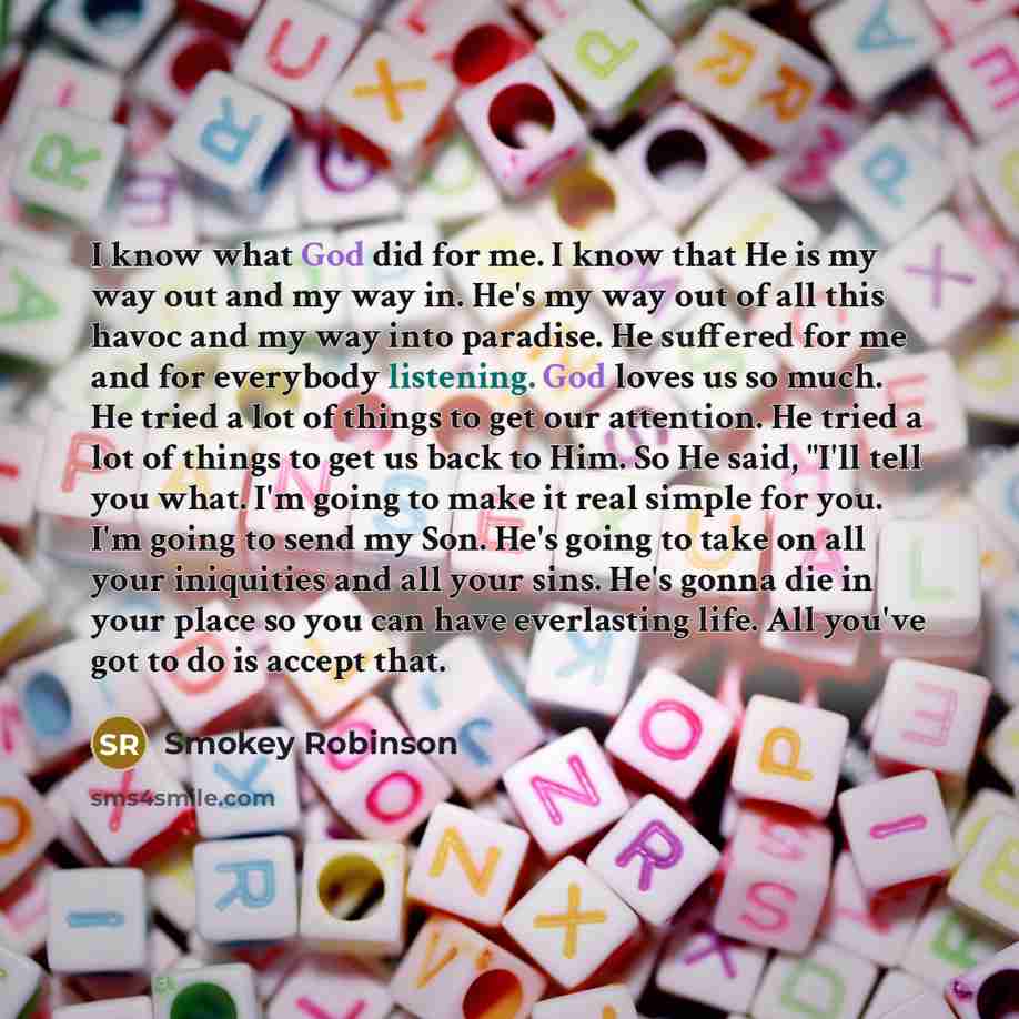 “I know what God did for me. I know that He is my way out and my way in. He's my way out of all this havoc and my way into paradise. He suffered for me and for everybody listening. God loves us so much. He tried a lot of things to get our attention. He tried a lot of things to get us back to Him…” quote by Smokey Robinson