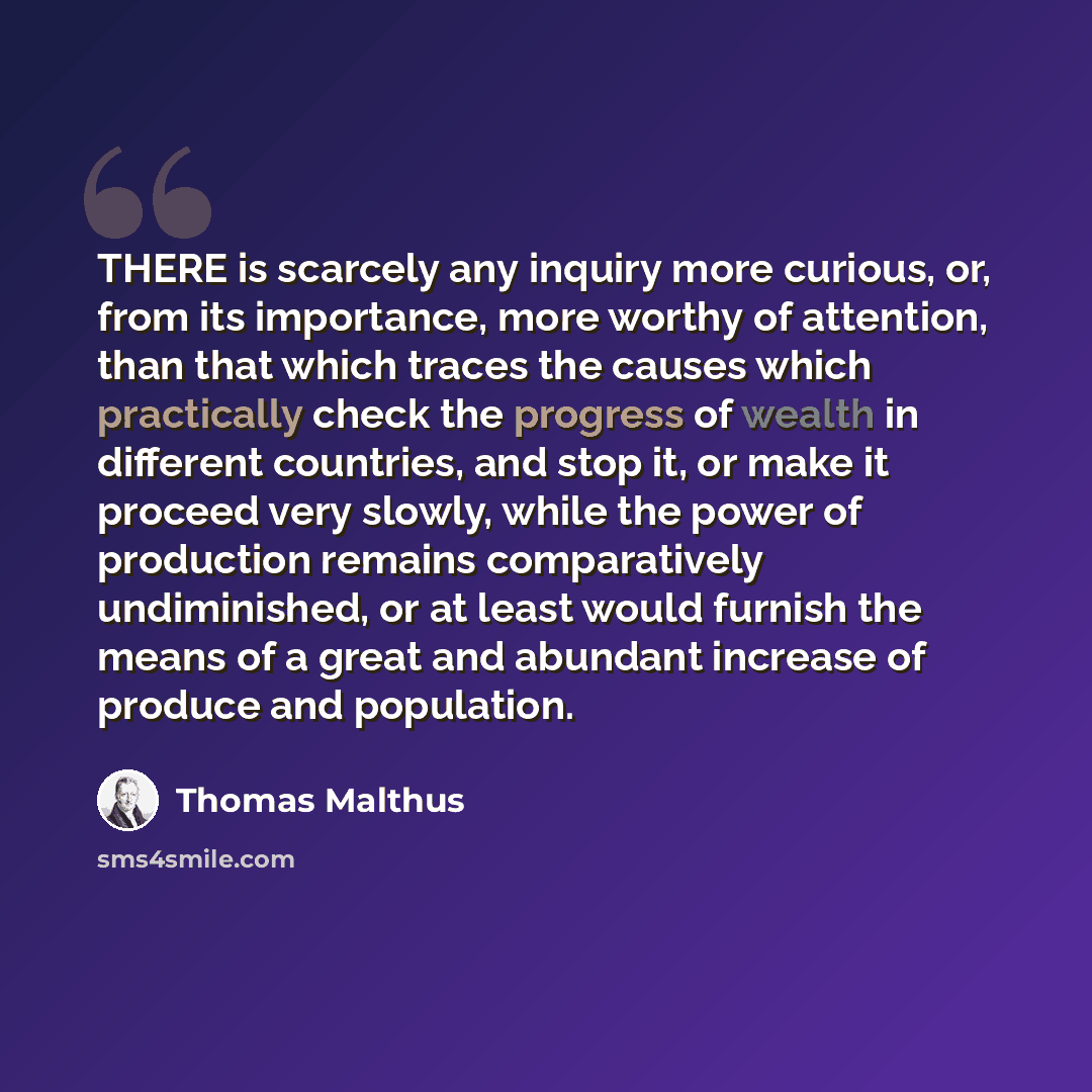 “THERE is scarcely any inquiry more curious, or, from its importance, more worthy of attention, than that which traces the causes which practically check the progress of wealth in different countries, and stop it, or make it proceed very slowly, while the power of production remains comparatively…” quote by Thomas Malthus