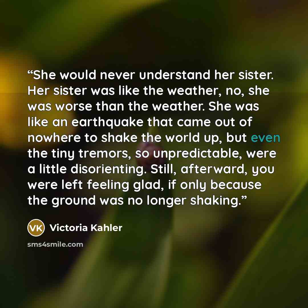 “She would never understand her sister. Her sister was like the weather, no, she was worse than the weather. She was like an earthquake that came out of nowhere to shake the world up, but even the tiny tremors, so unpredictable, were a little disorienting. Still, afterward, you were left feeling…” quote by Victoria Kahler
