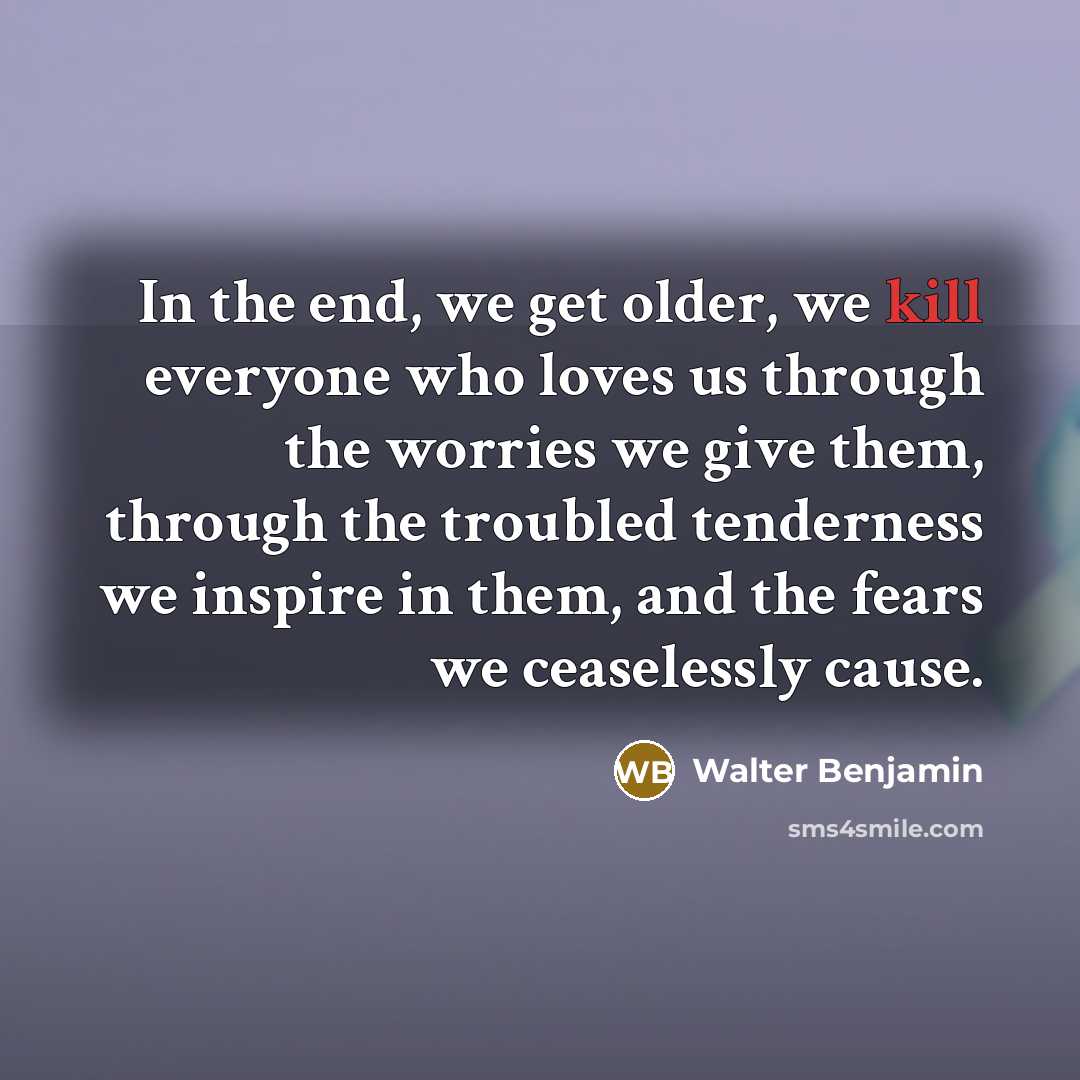 “In the end, we get older, we kill everyone who loves us through the worries we give them, through the troubled tenderness we inspire in them, and the fears we ceaselessly cause.” quote by Walter Benjamin
