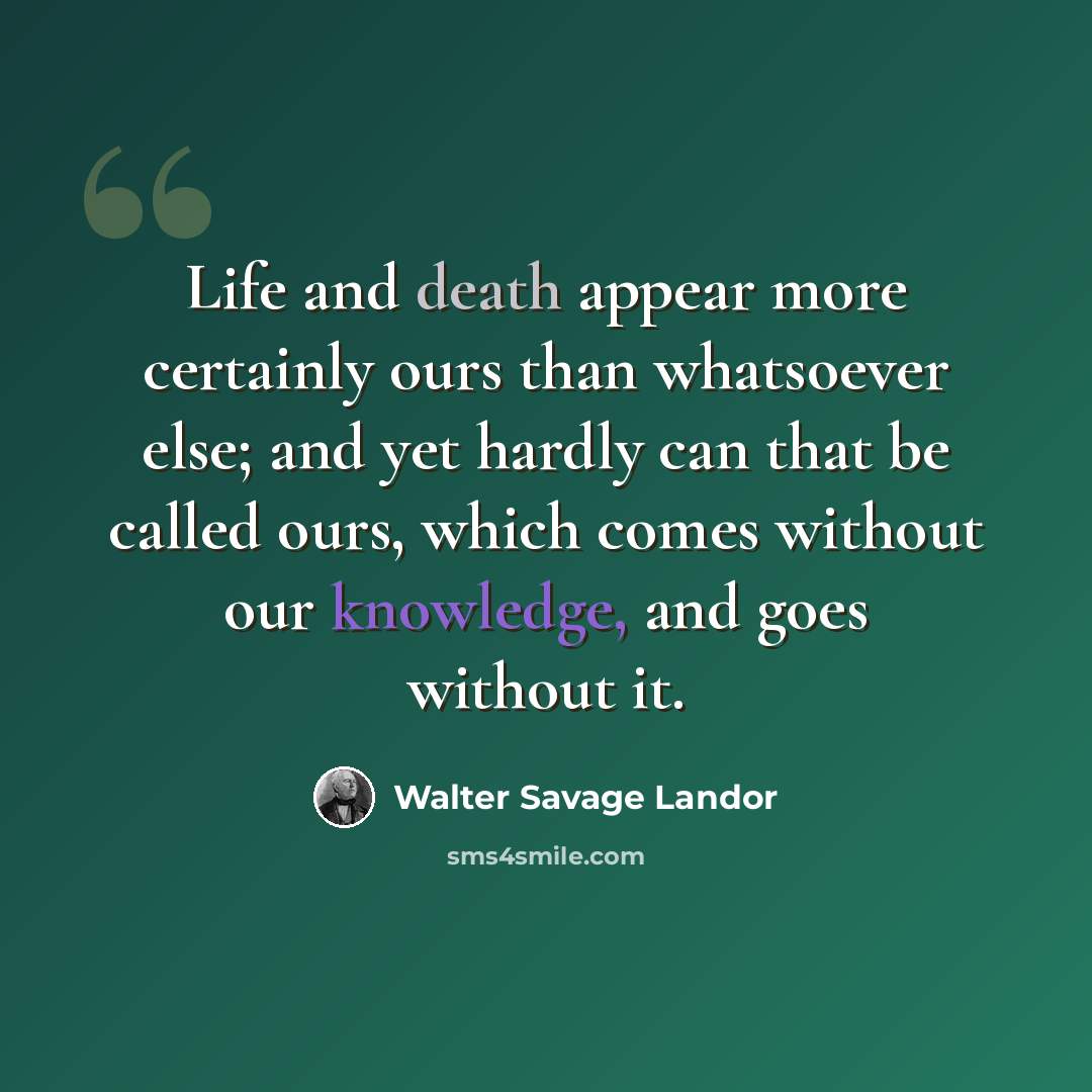 “Life and death appear more certainly ours than whatsoever else; and yet hardly can that be called ours, which comes without our knowledge, and goes without it.” quote by Walter Savage Landor