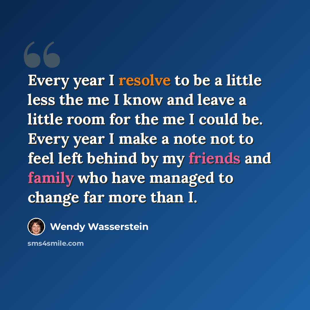 “Every year I resolve to be a little less the me I know and leave a little room for the me I could be. Every year I make a note not to feel left behind by my friends and family who have managed to change far more than I.” quote by Wendy Wasserstein