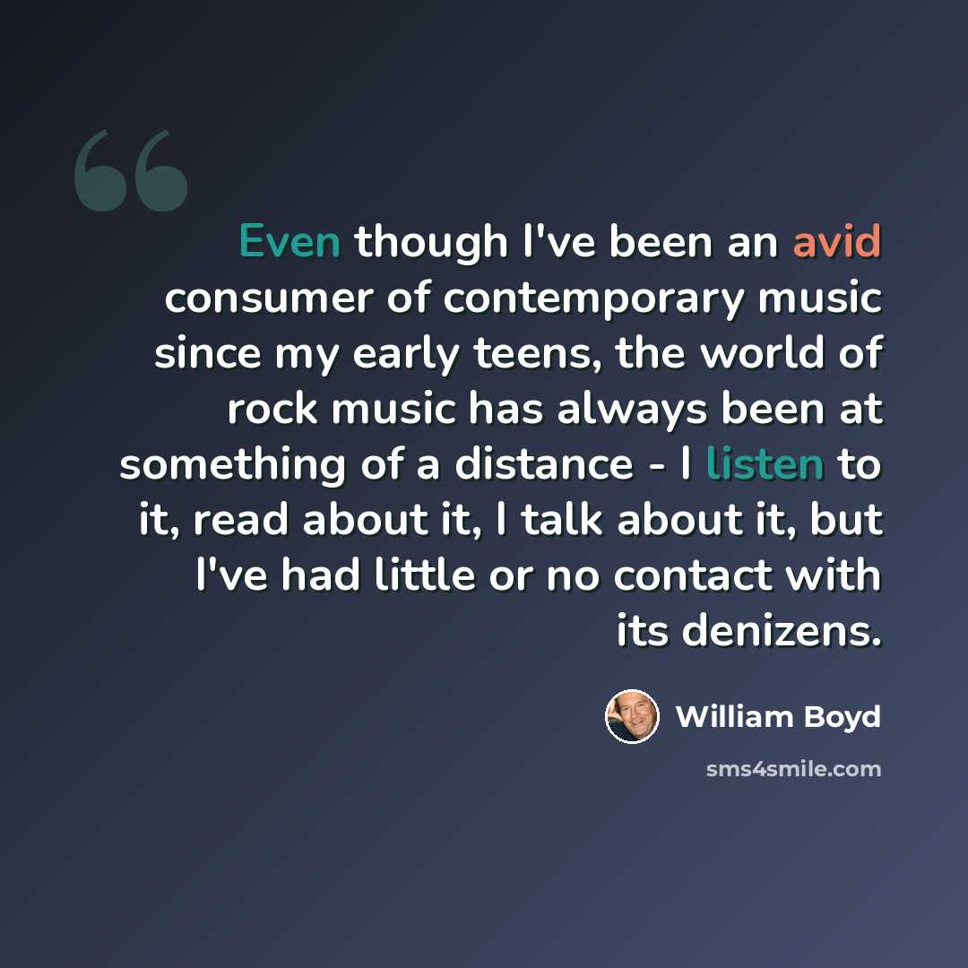 “Even though I've been an avid consumer of contemporary music since my early teens, the world of rock music has always been at something of a distance - I listen to it, read about it, I talk about it, but I've had little or no contact with its denizens.” quote by William Boyd