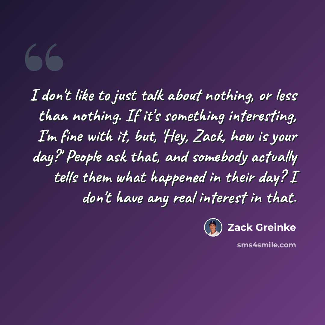 “I don't like to just talk about nothing, or less than nothing. If it's something interesting, I'm fine with it, but, 'Hey, Zack, how is your day?' People ask that, and somebody actually tells them what happened in their day? I don't have any real interest in that.” quote by Zack Greinke